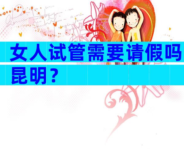 女人试管需要请假吗昆明？