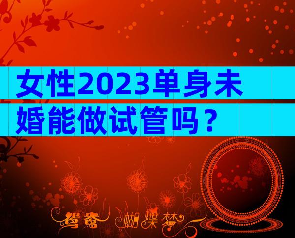 女性2023单身未婚能做试管吗？