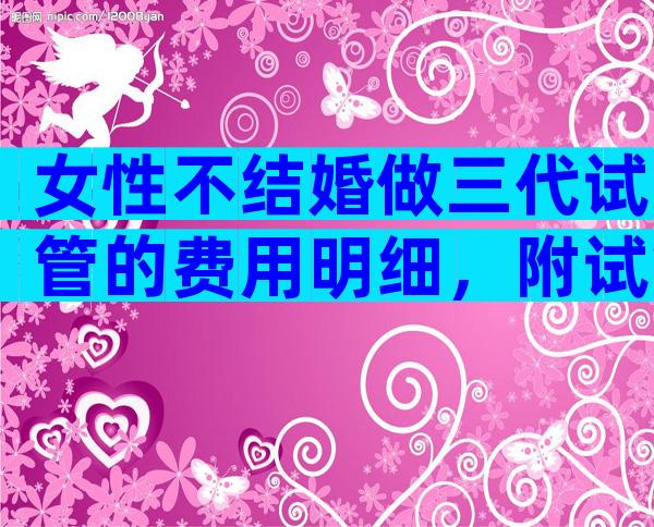女性不结婚做三代试管的费用明细，附试管具体费用
