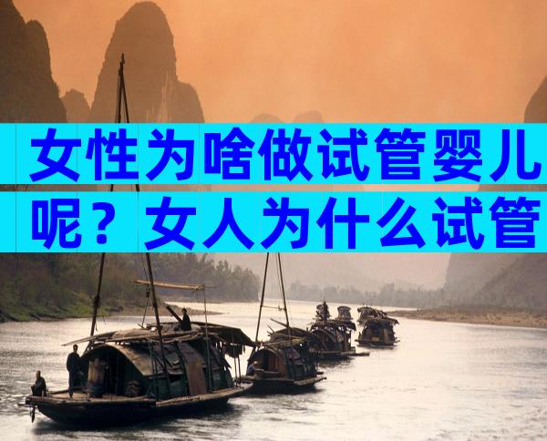 女性为啥做试管婴儿呢？女人为什么试管婴儿？