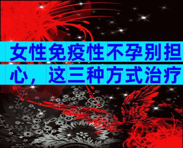 女性免疫性不孕别担心，这三种方式治疗均有成效