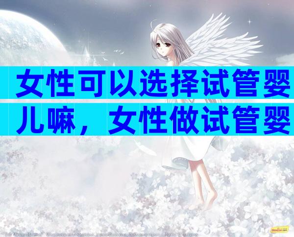 女性可以选择试管婴儿嘛，女性做试管婴儿能不能做