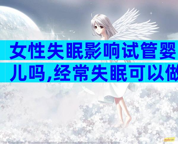 女性失眠影响试管婴儿吗,经常失眠可以做试管婴儿吗