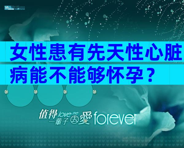 女性患有先天性心脏病能不能够怀孕？