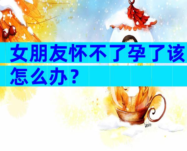 女朋友怀不了孕了该怎么办？
