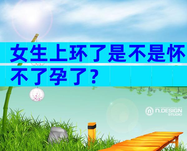 女生上环了是不是怀不了孕了？
