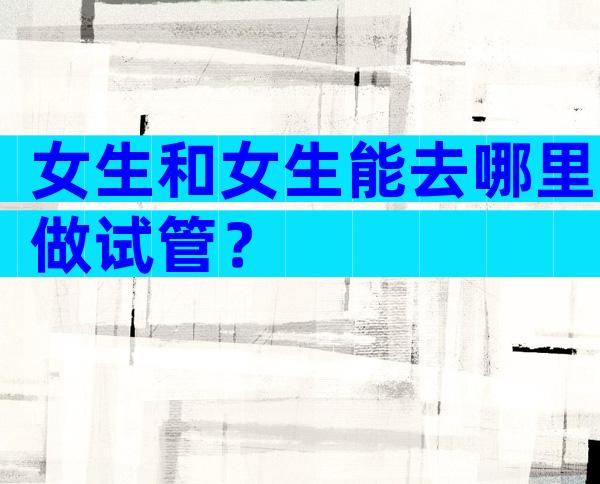女生和女生能去哪里做试管？