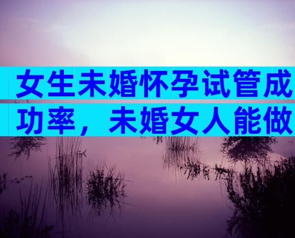 女生未婚怀孕试管成功率，未婚女人能做试管婴儿吗？