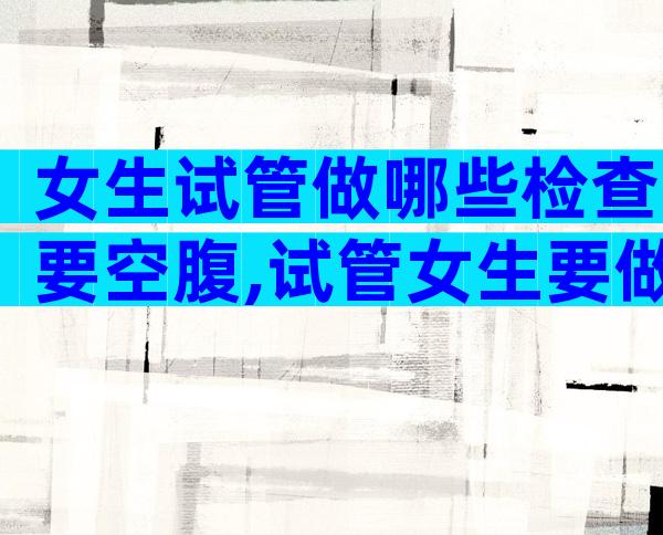 女生试管做哪些检查要空腹,试管女生要做什么检查