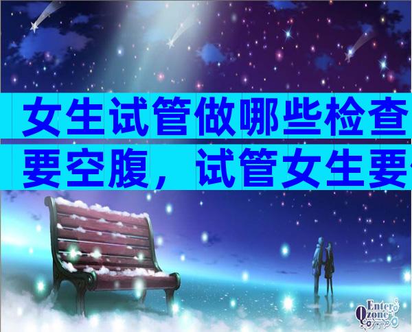 女生试管做哪些检查要空腹，试管女生要做什么检查