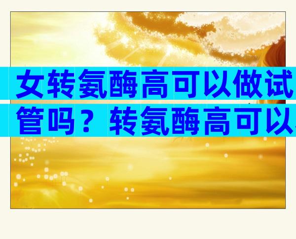 女转氨酶高可以做试管吗？转氨酶高可以移植吗？