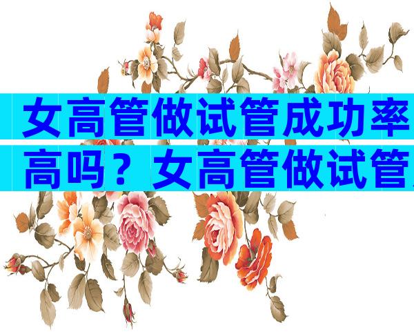 女高管做试管成功率高吗？女高管做试管成功率高吗多少？