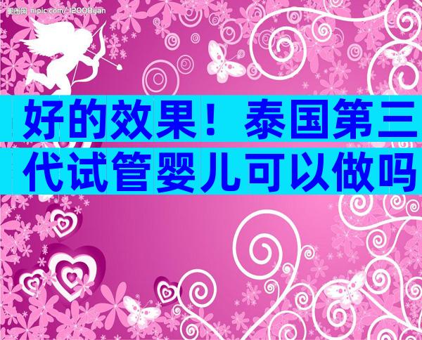 好的效果！泰国第三代试管婴儿可以做吗；安心步入“试管”之旅