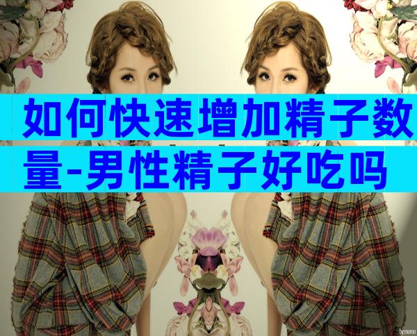 如何快速增加精子数量-男性精子好吃吗