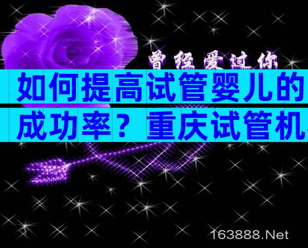 如何提高试管婴儿的成功率？重庆试管机构方案分享