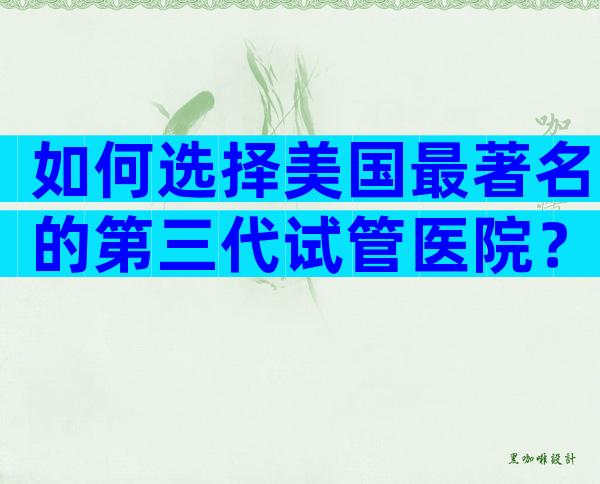 如何选择美国最著名的第三代试管医院？