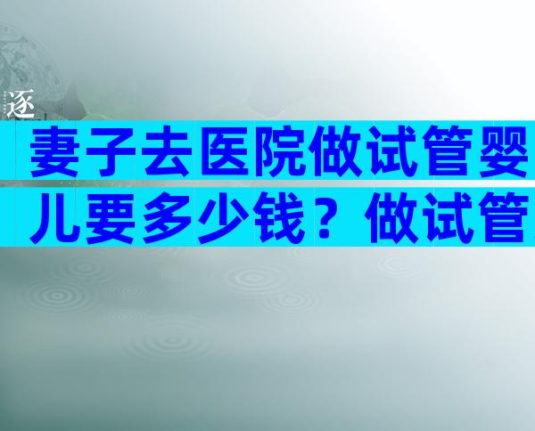 妻子去医院做试管婴儿要多少钱？做试管丈夫需要做什么？