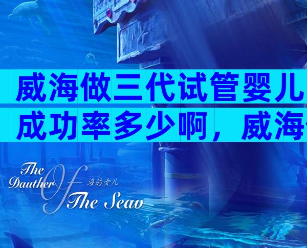 威海做三代试管婴儿成功率多少啊，威海做试管婴儿花多少钱