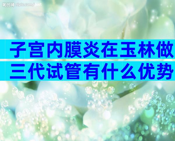 子宫内膜炎在玉林做三代试管有什么优势附前期准备及注意事项