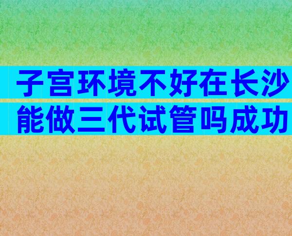 子宫环境不好在长沙能做三代试管吗成功率及注意事项