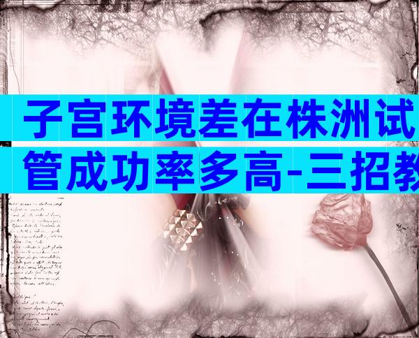 子宫环境差在株洲试管成功率多高-三招教你养好子宫提高着床率