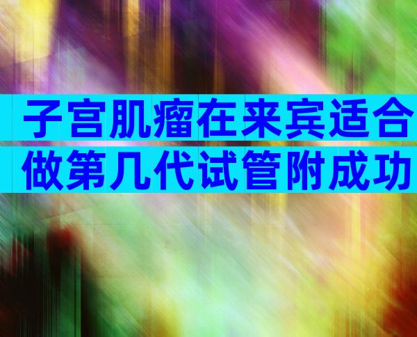 子宫肌瘤在来宾适合做第几代试管附成功率及注意事项