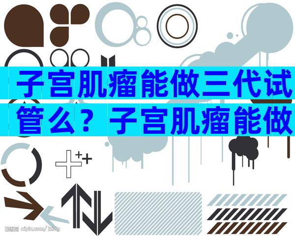 子宫肌瘤能做三代试管么？子宫肌瘤能做试管吗？