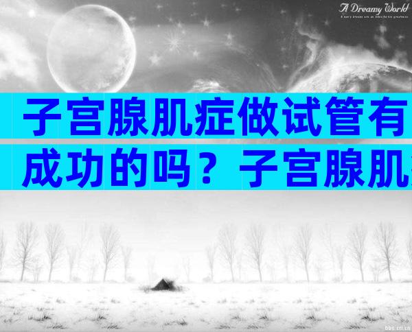 子宫腺肌症做试管有成功的吗？子宫腺肌症做试管有成功的吗能怀孕吗？