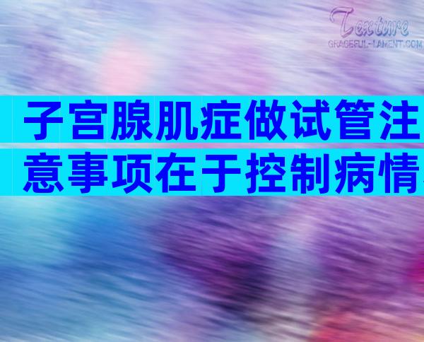 子宫腺肌症做试管注意事项在于控制病情和选对方案