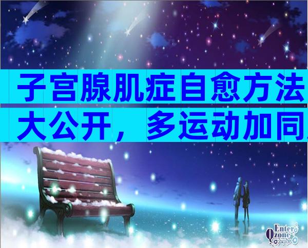 子宫腺肌症自愈方法大公开，多运动加同房是关键！