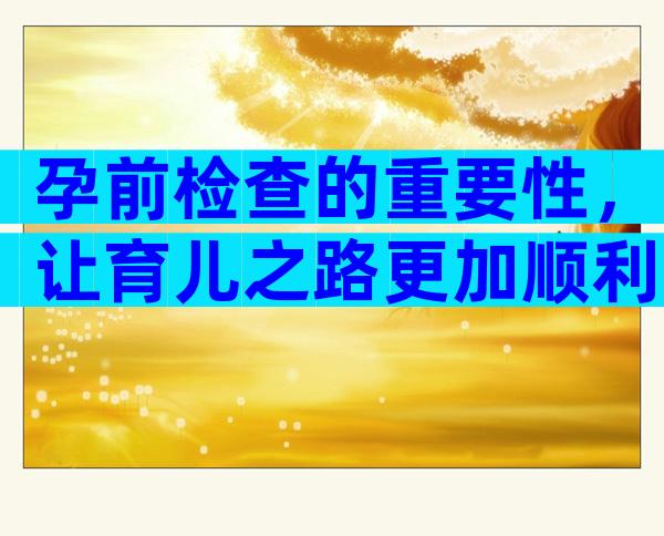 孕前检查的重要性，让育儿之路更加顺利！