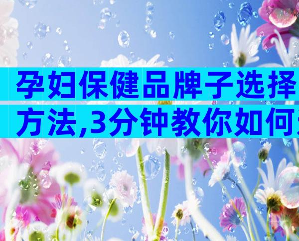 孕妇保健品牌子选择方法,3分钟教你如何选择最佳