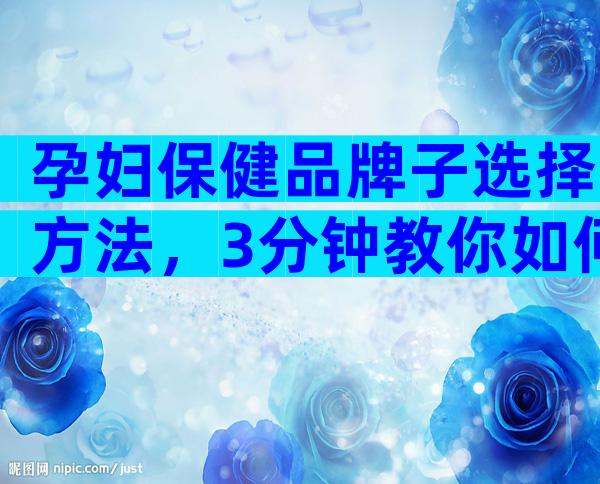 孕妇保健品牌子选择方法，3分钟教你如何选择最佳