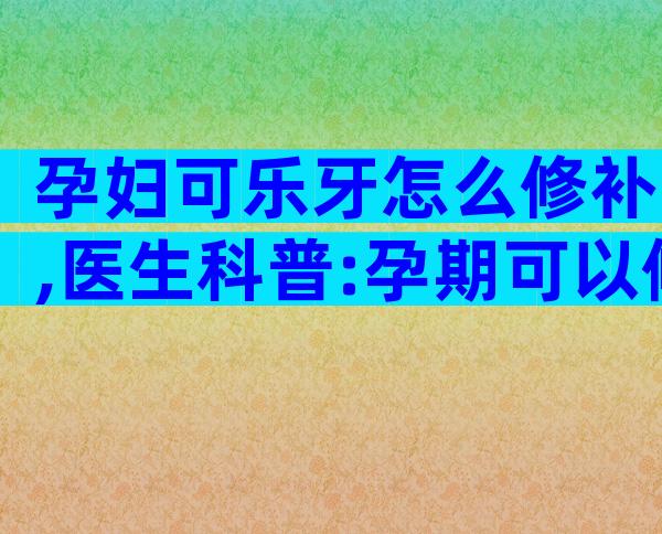 孕妇可乐牙怎么修补,医生科普:孕期可以修牙或补牙吗