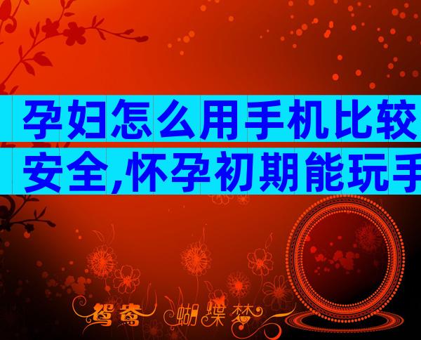 孕妇怎么用手机比较安全,怀孕初期能玩手机和电脑吗