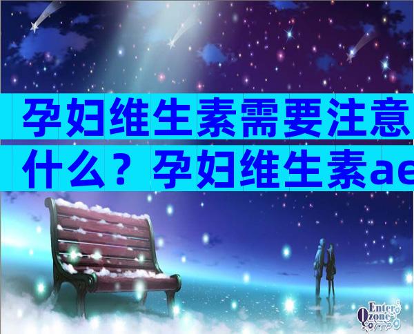 孕妇维生素需要注意什么？孕妇维生素ae分型都是查什么？