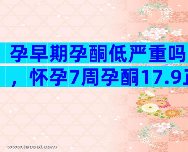 孕早期孕酮低严重吗，怀孕7周孕酮17.9正常吗