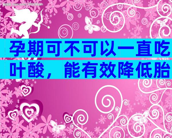 孕期可不可以一直吃叶酸，能有效降低胎儿畸形的风险