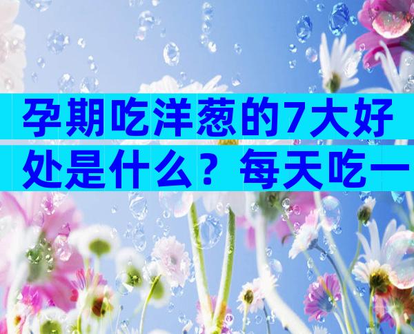 孕期吃洋葱的7大好处是什么？每天吃一点血压哗哗往下降