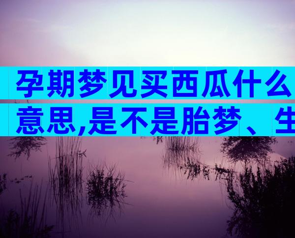 孕期梦见买西瓜什么意思,是不是胎梦、生男生女一文说清