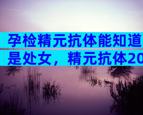 孕检精元抗体能知道是处女，精元抗体20代表什么？