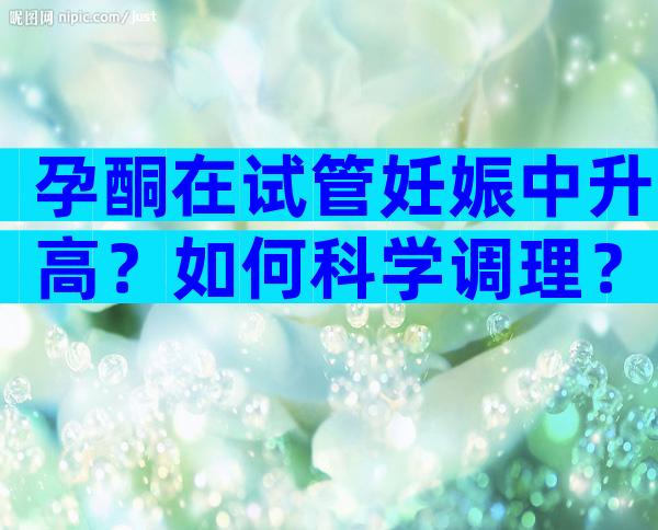 孕酮在试管妊娠中升高？如何科学调理？