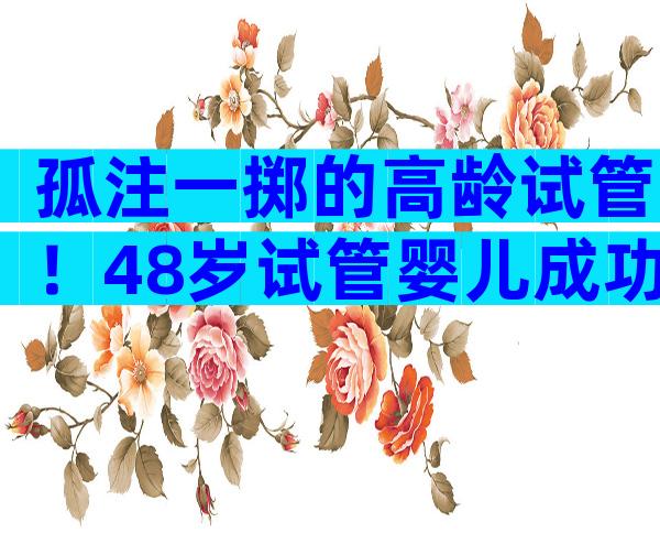 孤注一掷的高龄试管！48岁试管婴儿成功案例全在这