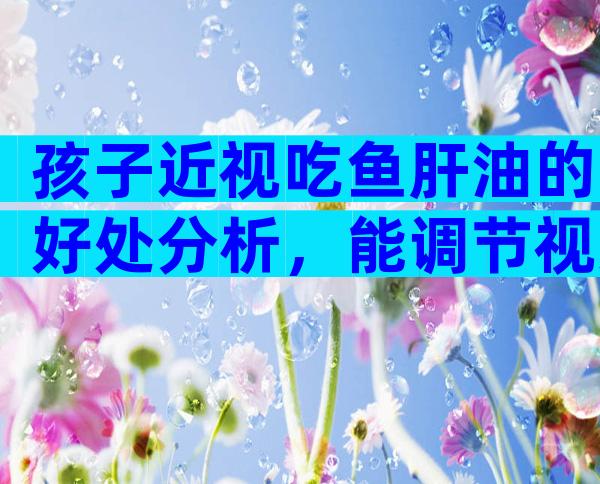 孩子近视吃鱼肝油的好处分析，能调节视力只是其中之一