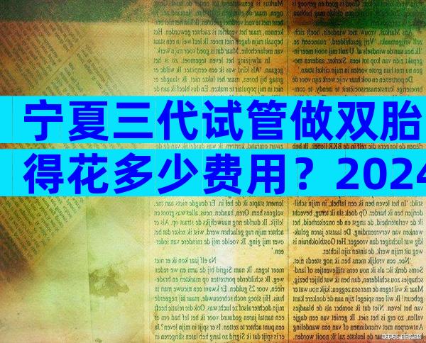 宁夏三代试管做双胎得花多少费用？2024年试管花费预估！