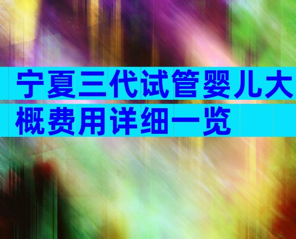 宁夏三代试管婴儿大概费用详细一览