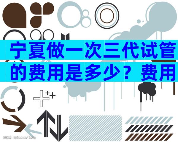 宁夏做一次三代试管的费用是多少？费用明细是怎么样的？