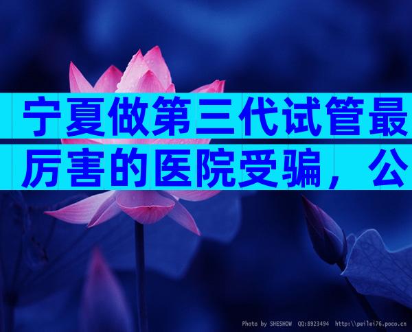 宁夏做第三代试管最厉害的医院受骗，公立医院能做吗？