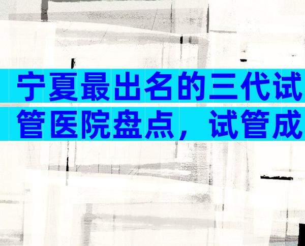 宁夏最出名的三代试管医院盘点，试管成功率是多少