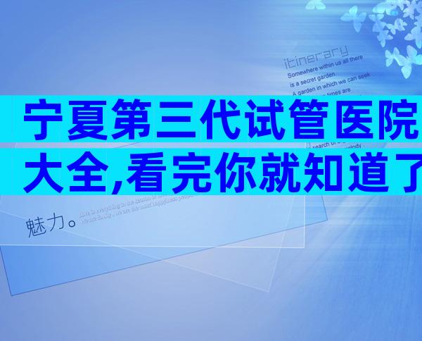 宁夏第三代试管医院大全,看完你就知道了